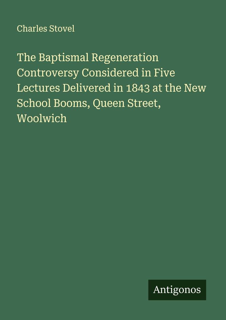 The Baptismal Regeneration Controversy Considered in Five Lectures Delivered in 1843 at the New School Booms Queen Street Woolwich