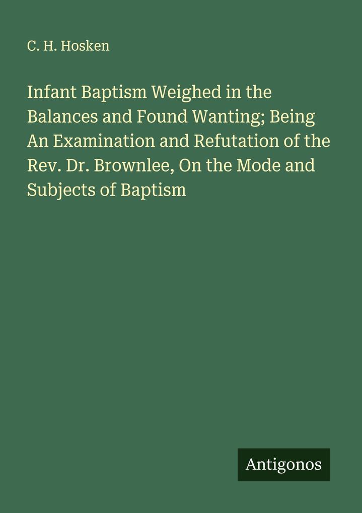 Infant Baptism Weighed in the Balances and Found Wanting; Being An Examination and Refutation of the Rev. Dr. Brownlee On the Mode and Subjects of Baptism