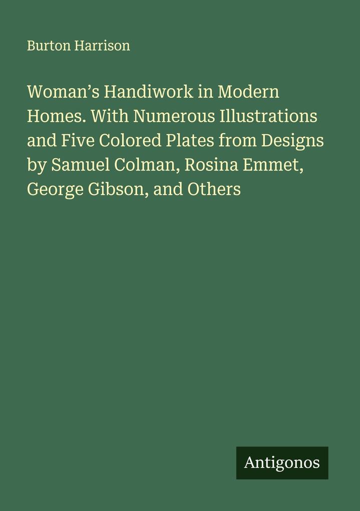 Woman's Handiwork in Modern Homes. With Numerous Illustrations and Five Colored Plates from Designs by Samuel Colman Rosina Emmet George Gibson and Others