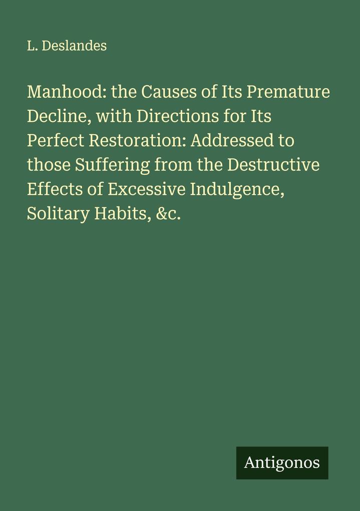 Manhood: the Causes of Its Premature Decline with Directions for Its Perfect Restoration: Addressed to those Suffering from the Destructive Effects of Excessive Indulgence Solitary Habits &c.