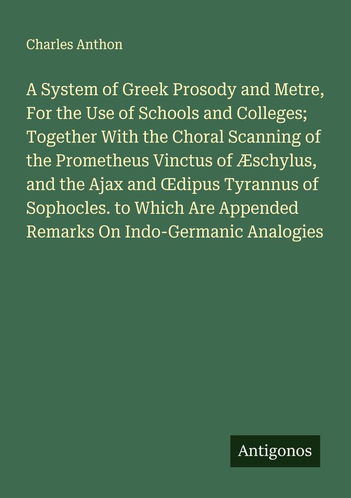 A System of Greek Prosody and Metre For the Use of Schools and Colleges; Together With the Choral Scanning of the Prometheus Vinctus of Æschylus and the Ajax and dipus Tyrannus of Sophocles. to Which Are Appended Remarks On Indo-Germanic Analogies