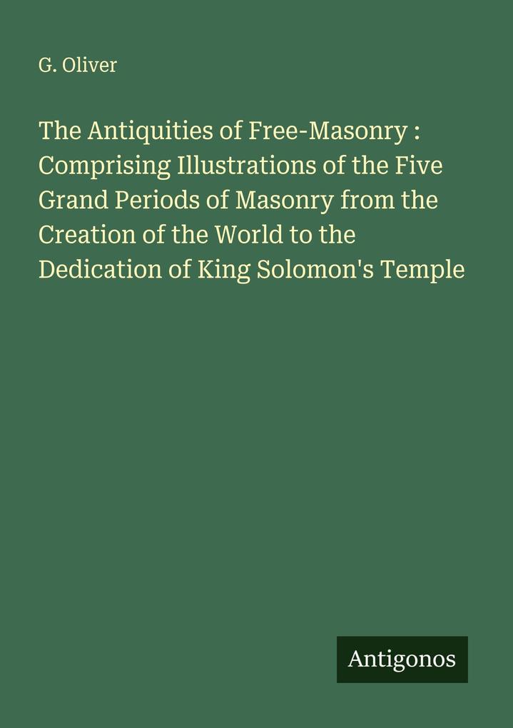The Antiquities of Free-Masonry : Comprising Illustrations of the Five Grand Periods of Masonry from the Creation of the World to the Dedication of King Solomon's Temple