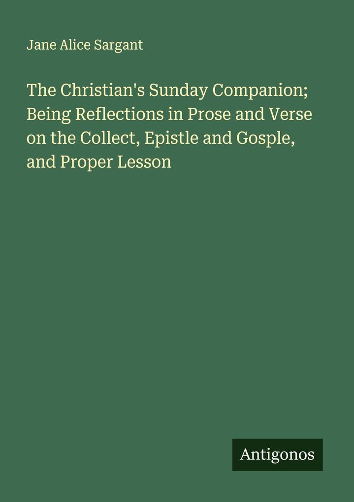 The Christian's Sunday Companion; Being Reflections in Prose and Verse on the Collect Epistle and Gosple and Proper Lesson