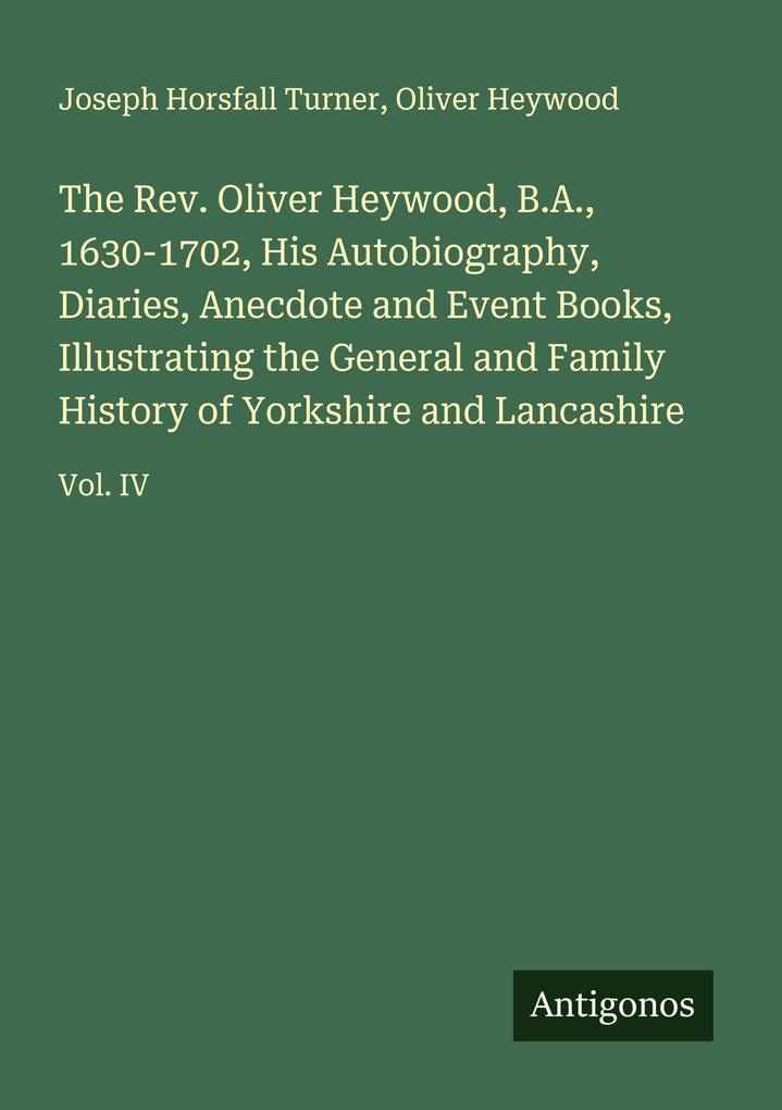 The Rev. Oliver Heywood B.A. 1630-1702 His Autobiography Diaries Anecdote and Event Books Illustrating the General and Family History of Yorkshire and Lancashire