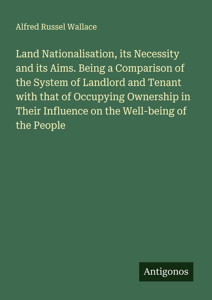 Land Nationalisation its Necessity and its Aims. Being a Comparison of the System of Landlord and Tenant with that of Occupying Ownership in Their Influence on the Well-being of the People