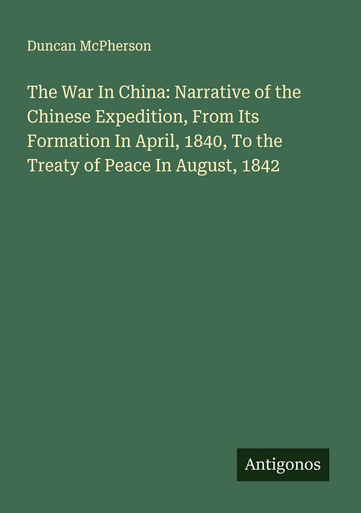The War In China: Narrative of the Chinese Expedition From Its Formation In April 1840 To the Treaty of Peace In August 1842