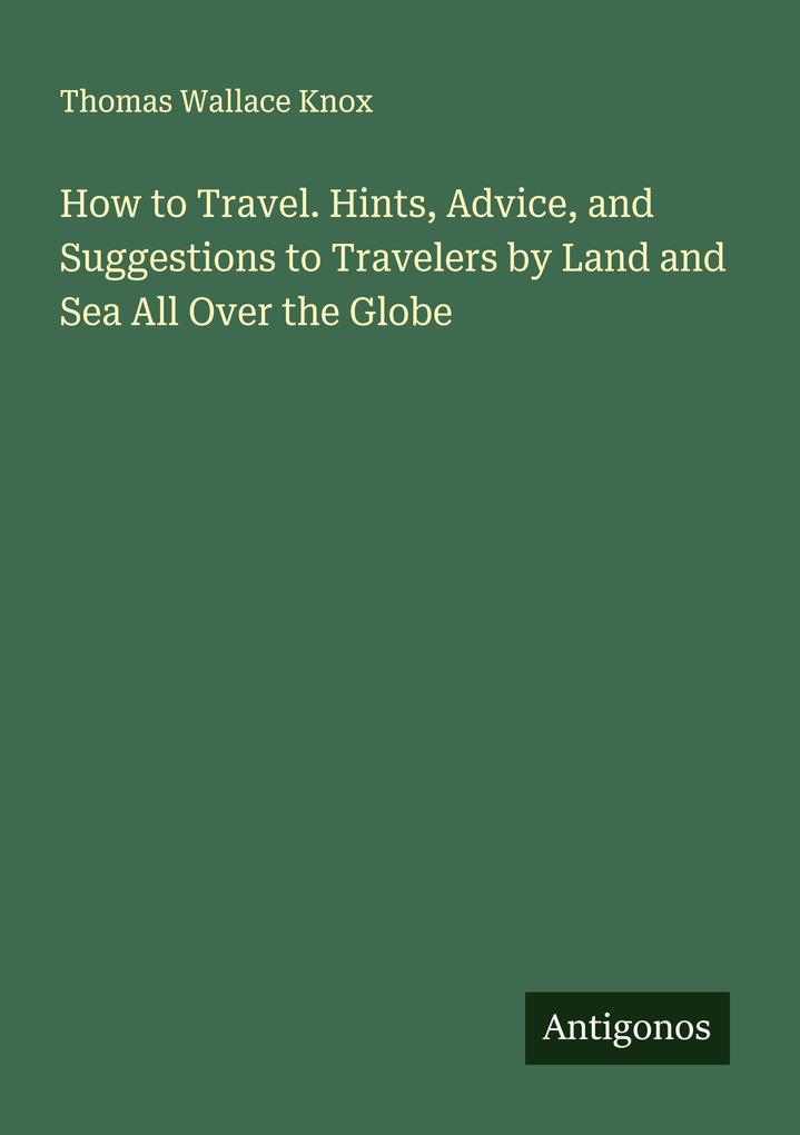 How to Travel. Hints Advice and Suggestions to Travelers by Land and Sea All Over the Globe