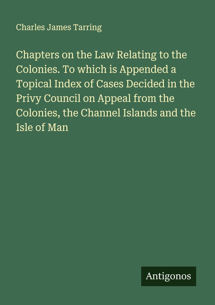 Chapters on the Law Relating to the Colonies. To which is Appended a Topical Index of Cases Decided in the Privy Council on Appeal from the Colonies the Channel Islands and the Isle of Man