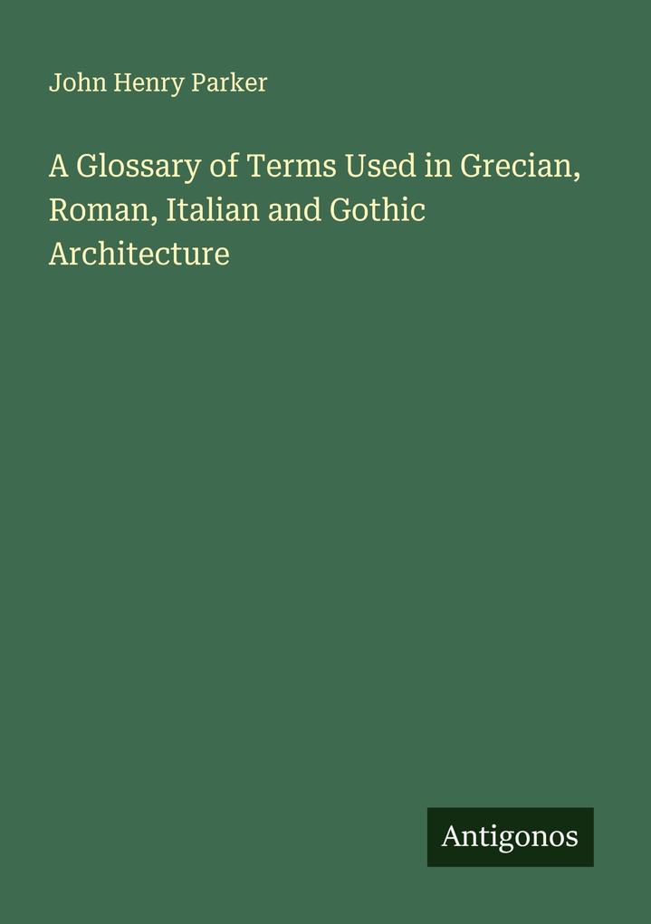 A Glossary of Terms Used in Grecian Roman Italian and Gothic Architecture