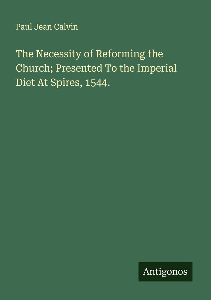 The Necessity of Reforming the Church; Presented To the Imperial Diet At Spires 1544.
