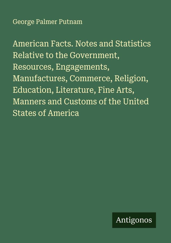 American Facts. Notes and Statistics Relative to the Government Resources Engagements Manufactures Commerce Religion Education Literature Fine Arts Manners and Customs of the United States of America