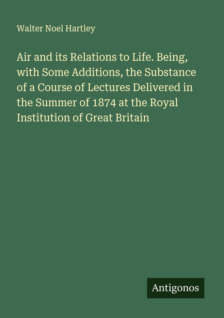 Air and its Relations to Life. Being with Some Additions the Substance of a Course of Lectures Delivered in the Summer of 1874 at the Royal Institution of Great Britain