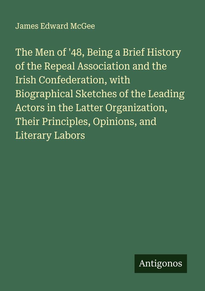 The Men of '48 Being a Brief History of the Repeal Association and the Irish Confederation with Biographical Sketches of the Leading Actors in the Latter Organization Their Principles Opinions and Literary Labors