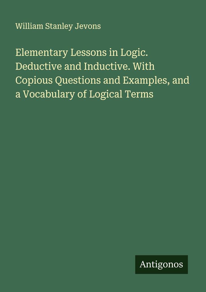 Elementary Lessons in Logic. Deductive and Inductive. With Copious Questions and Examples and a Vocabulary of Logical Terms
