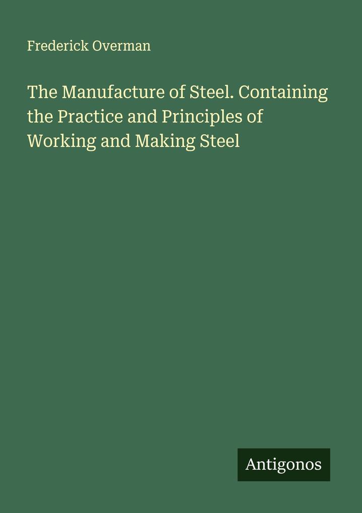 The Manufacture of Steel. Containing the Practice and Principles of Working and Making Steel