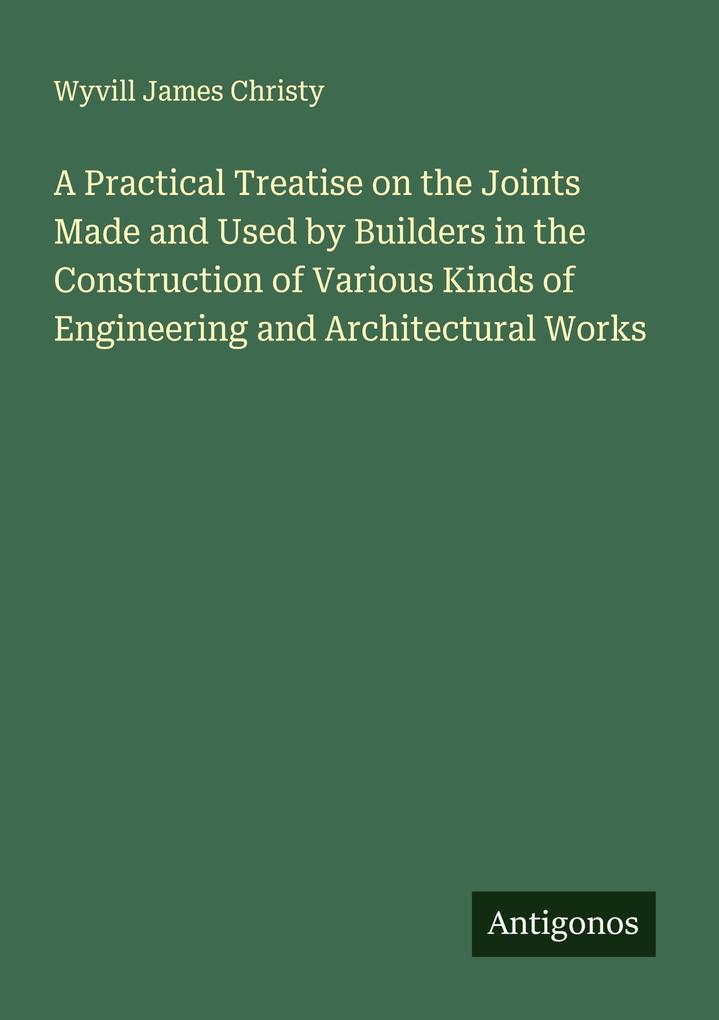 A Practical Treatise on the Joints Made and Used by Builders in the Construction of Various Kinds of Engineering and Architectural Works