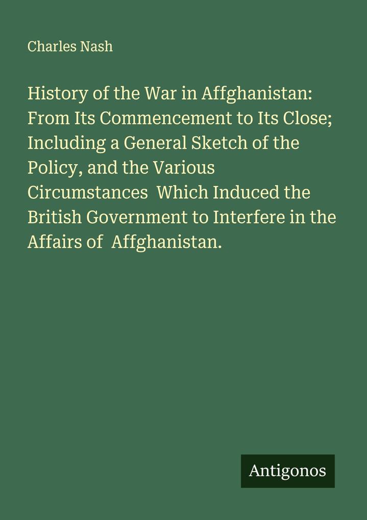 History of the War in Affghanistan: From Its Commencement to Its Close; Including a General Sketch of the Policy and the Various Circumstances Which Induced the British Government to Interfere in the Affairs of Affghanistan.