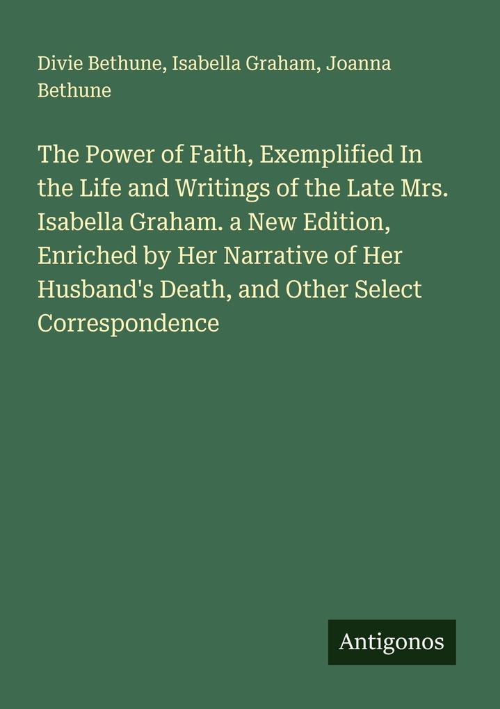 The Power of Faith Exemplified In the Life and Writings of the Late Mrs. Isabella Graham. a New Edition Enriched by Her Narrative of Her Husband's Death and Other Select Correspondence