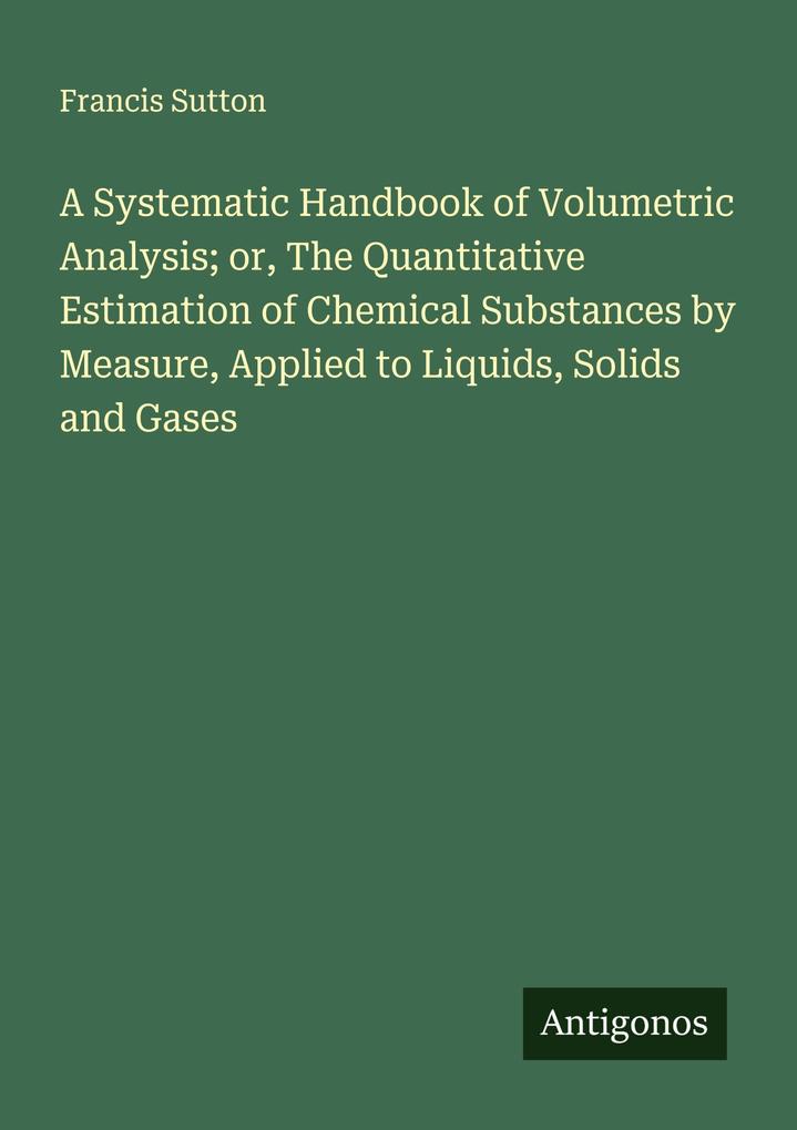 A Systematic Handbook of Volumetric Analysis; or The Quantitative Estimation of Chemical Substances by Measure Applied to Liquids Solids and Gases
