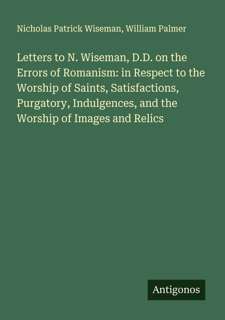 Letters to N. Wiseman D.D. on the Errors of Romanism: in Respect to the Worship of Saints Satisfactions Purgatory Indulgences and the Worship of Images and Relics