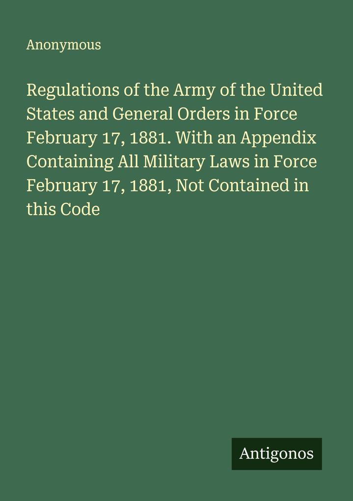 Regulations of the Army of the United States and General Orders in Force February 17 1881. With an Appendix Containing All Military Laws in Force February 17 1881 Not Contained in this Code