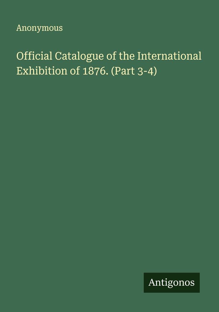 Official Catalogue of the International Exhibition of 1876. (Part 3-4)