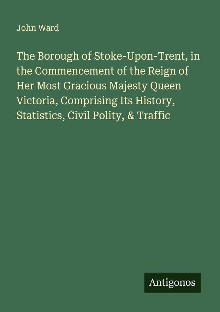 The Borough of Stoke-Upon-Trent in the Commencement of the Reign of Her Most Gracious Majesty Queen Victoria Comprising Its History Statistics Civil Polity & Traffic