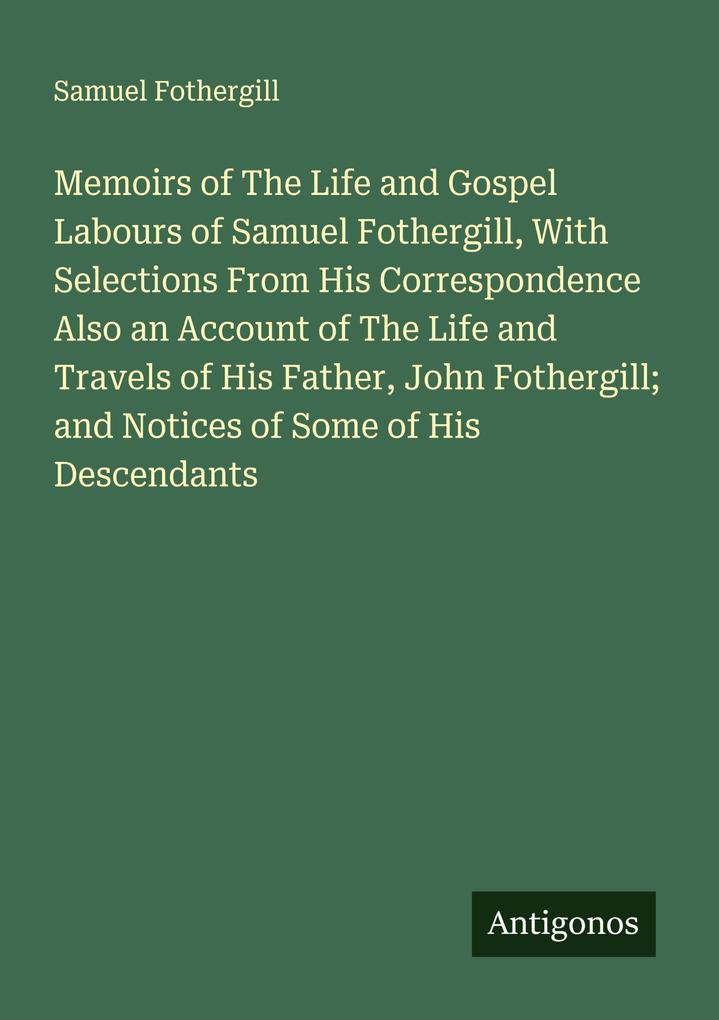 Memoirs of The Life and Gospel Labours of Samuel Fothergill With Selections From His Correspondence Also an Account of The Life and Travels of His Father John Fothergill; and Notices of Some of His Descendants