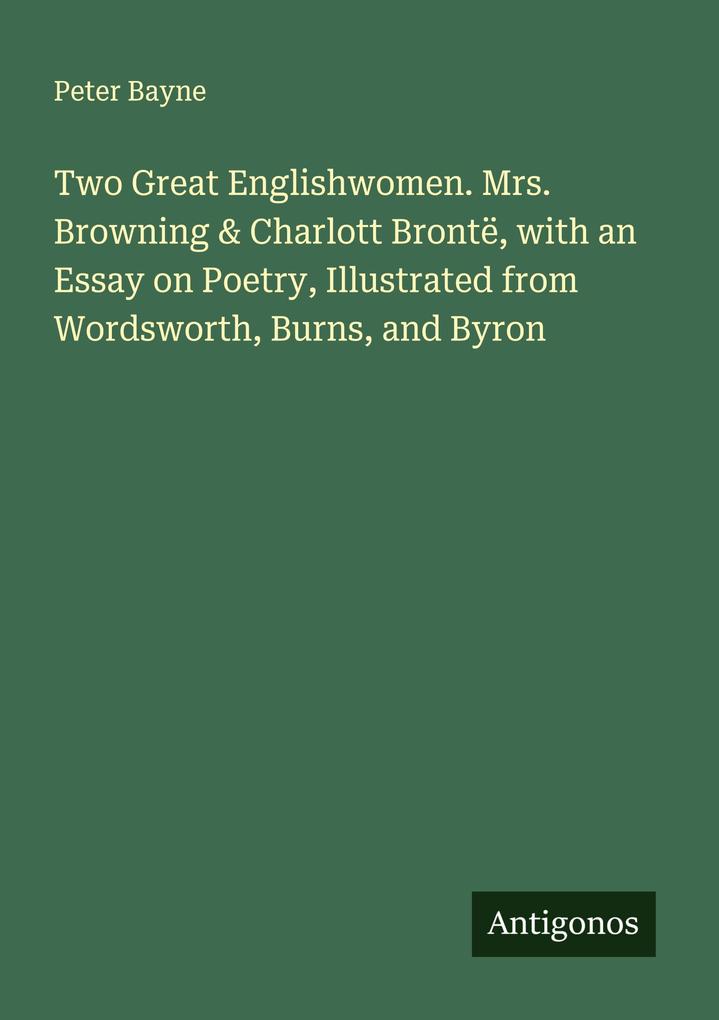 Two Great Englishwomen. Mrs. Browning & Charlott Brontë with an Essay on Poetry Illustrated from Wordsworth Burns and Byron