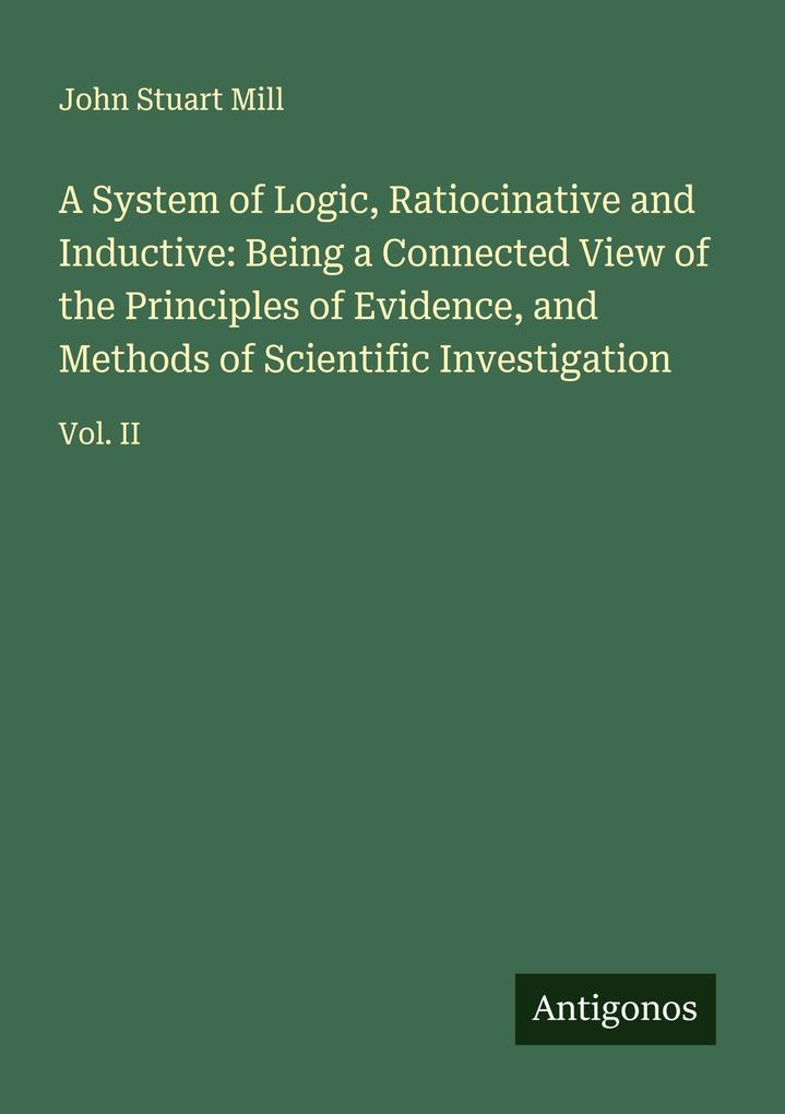A System of Logic Ratiocinative and Inductive: Being a Connected View of the Principles of Evidence and Methods of Scientific Investigation