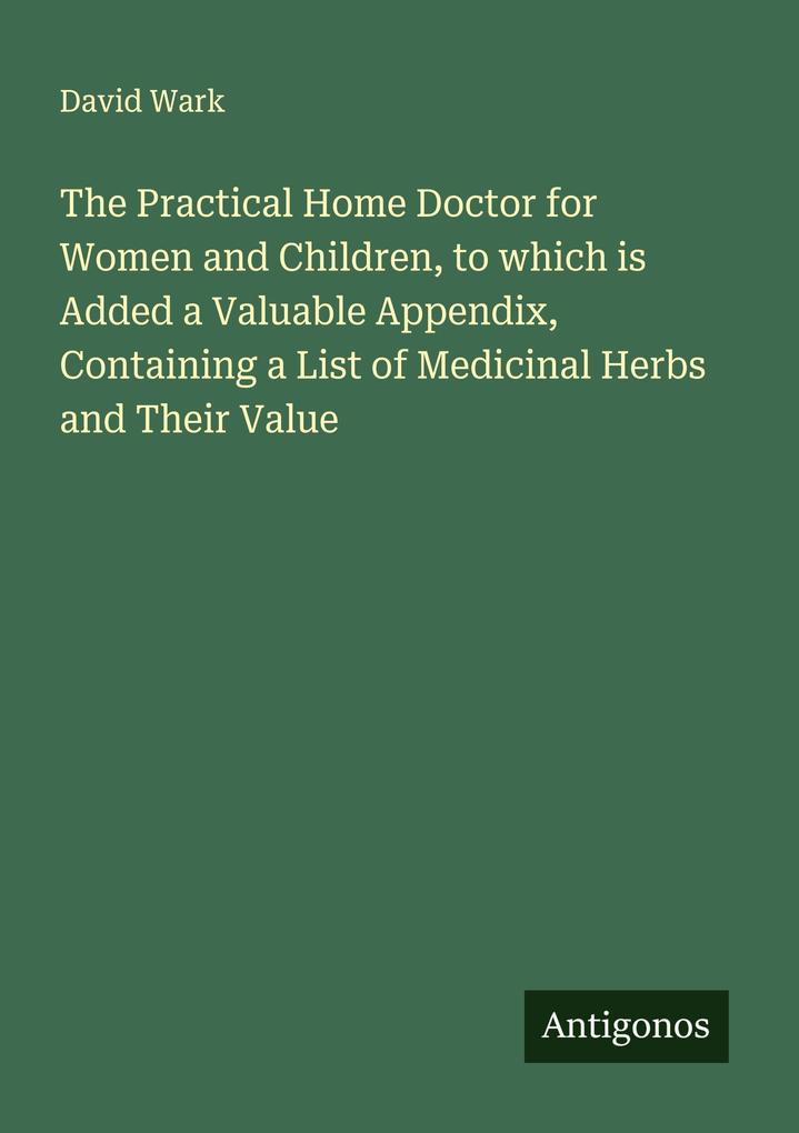 The Practical Home Doctor for Women and Children to which is Added a Valuable Appendix Containing a List of Medicinal Herbs and Their Value