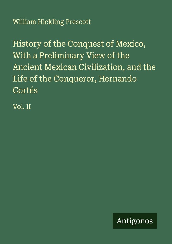 History of the Conquest of Mexico With a Preliminary View of the Ancient Mexican Civilization and the Life of the Conqueror Hernando Cortés
