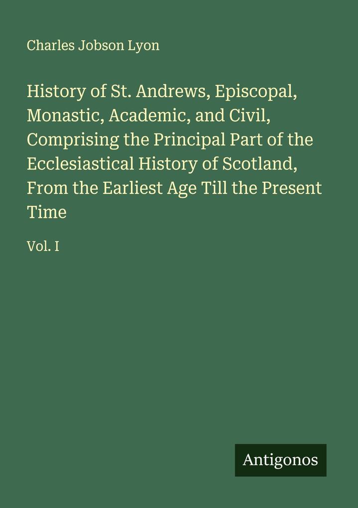 History of St. Andrews Episcopal Monastic Academic and Civil Comprising the Principal Part of the Ecclesiastical History of Scotland From the Earliest Age Till the Present Time