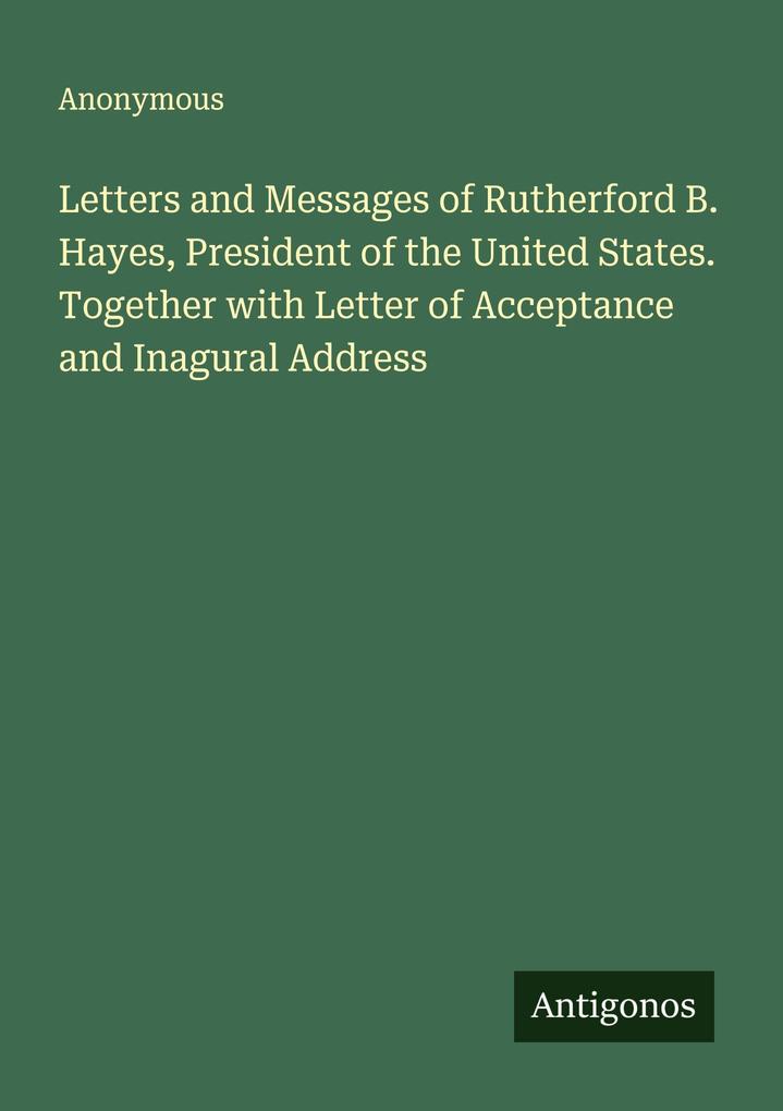 Letters and Messages of Rutherford B. Hayes President of the United States. Together with Letter of Acceptance and Inagural Address