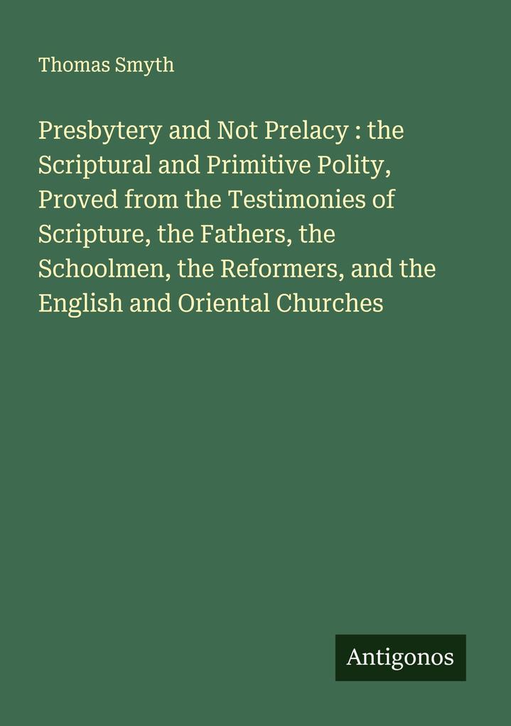 Presbytery and Not Prelacy : the Scriptural and Primitive Polity Proved from the Testimonies of Scripture the Fathers the Schoolmen the Reformers and the English and Oriental Churches