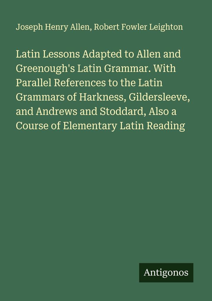 Latin Lessons Adapted to Allen and Greenough's Latin Grammar. With Parallel References to the Latin Grammars of Harkness Gildersleeve and Andrews and Stoddard Also a Course of Elementary Latin Reading