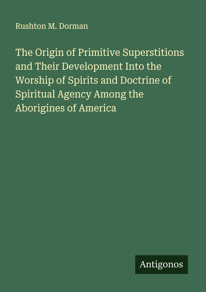The Origin of Primitive Superstitions and Their Development Into the Worship of Spirits and Doctrine of Spiritual Agency Among the Aborigines of America