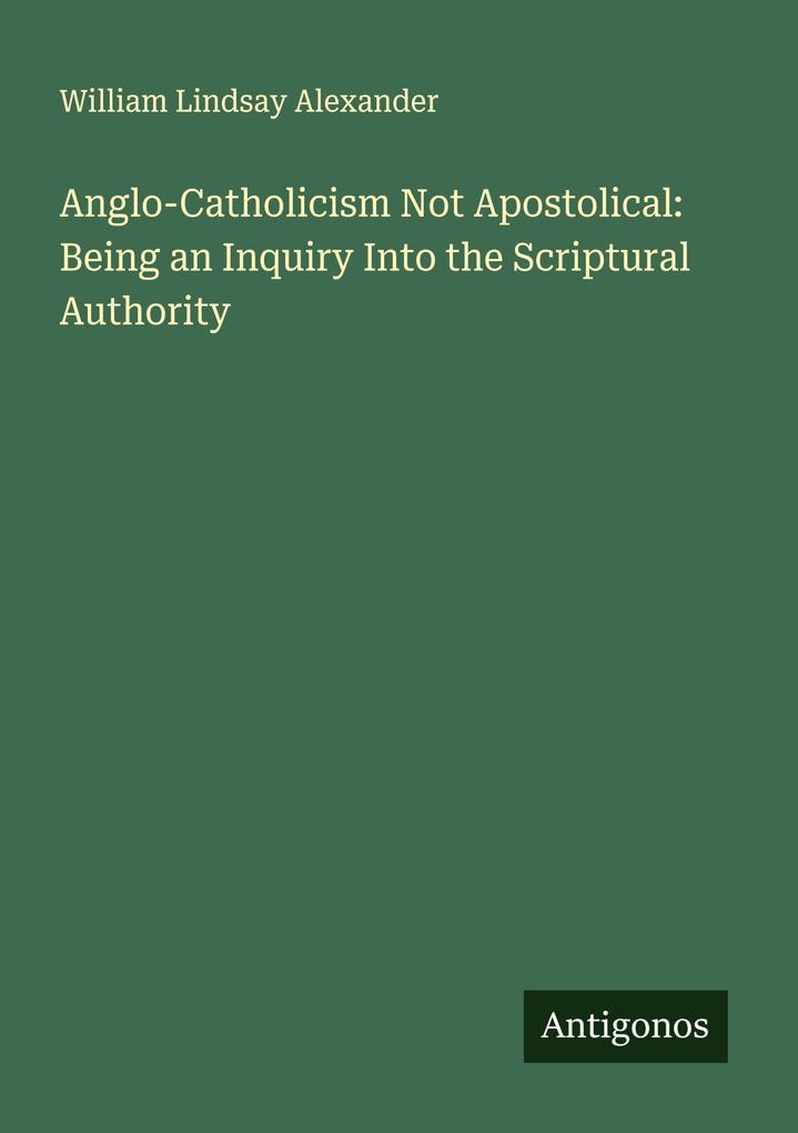 Anglo-Catholicism Not Apostolical: Being an Inquiry Into the Scriptural Authority