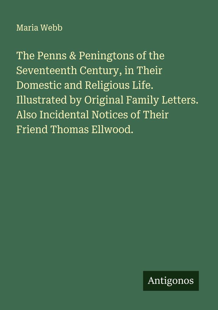 The Penns & Peningtons of the Seventeenth Century in Their Domestic and Religious Life. Illustrated by Original Family Letters. Also Incidental Notices of Their Friend Thomas Ellwood.