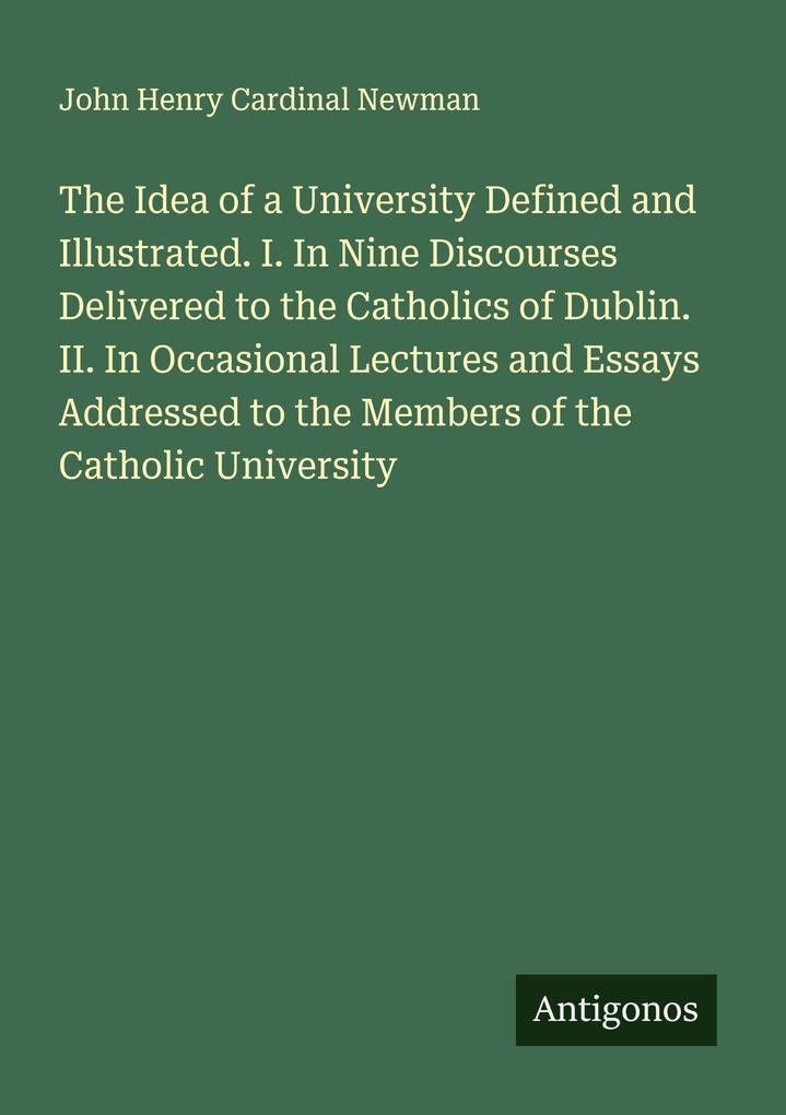 The Idea of a University Defined and Illustrated. I. In Nine Discourses Delivered to the Catholics of Dublin. II. In Occasional Lectures and Essays Addressed to the Members of the Catholic University
