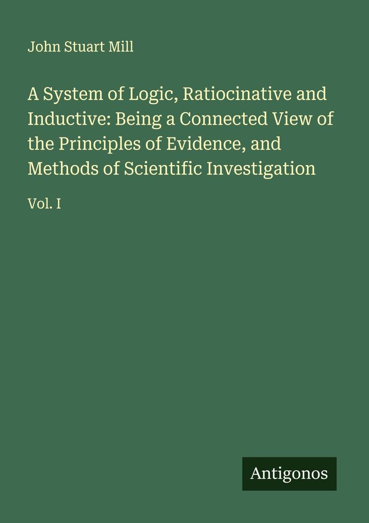 A System of Logic Ratiocinative and Inductive: Being a Connected View of the Principles of Evidence and Methods of Scientific Investigation
