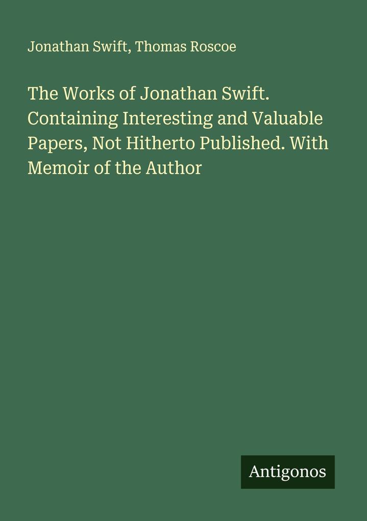 The Works of Jonathan Swift. Containing Interesting and Valuable Papers Not Hitherto Published. With Memoir of the Author