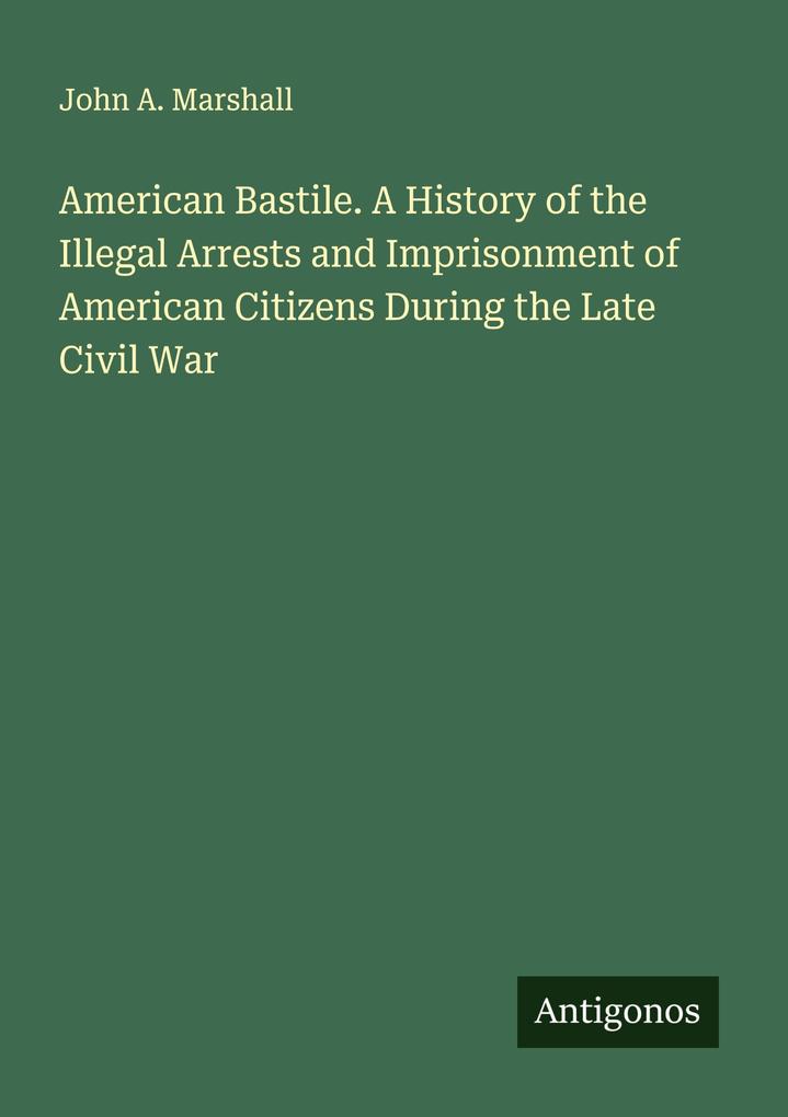 American Bastile. A History of the Illegal Arrests and Imprisonment of American Citizens During the Late Civil War