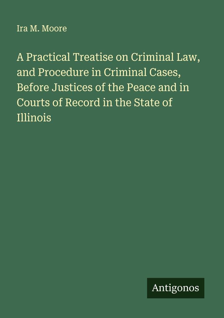 A Practical Treatise on Criminal Law and Procedure in Criminal Cases Before Justices of the Peace and in Courts of Record in the State of Illinois
