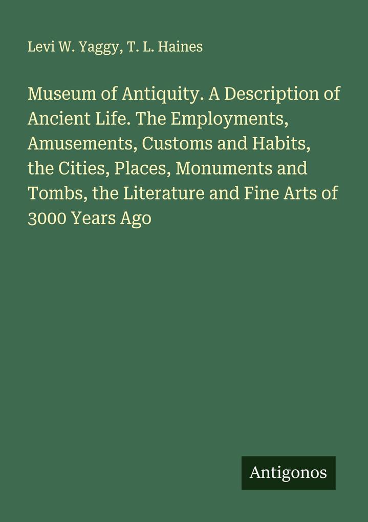 Museum of Antiquity. A Description of Ancient Life. The Employments Amusements Customs and Habits the Cities Places Monuments and Tombs the Literature and Fine Arts of 3000 Years Ago