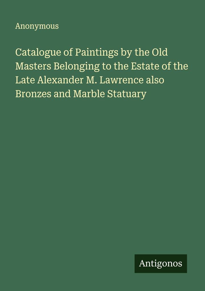 Catalogue of Paintings by the Old Masters Belonging to the Estate of the Late Alexander M. Lawrence also Bronzes and Marble Statuary