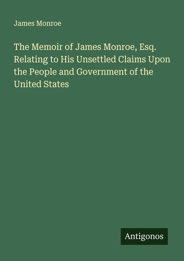 The Memoir of James Monroe Esq. Relating to His Unsettled Claims Upon the People and Government of the United States