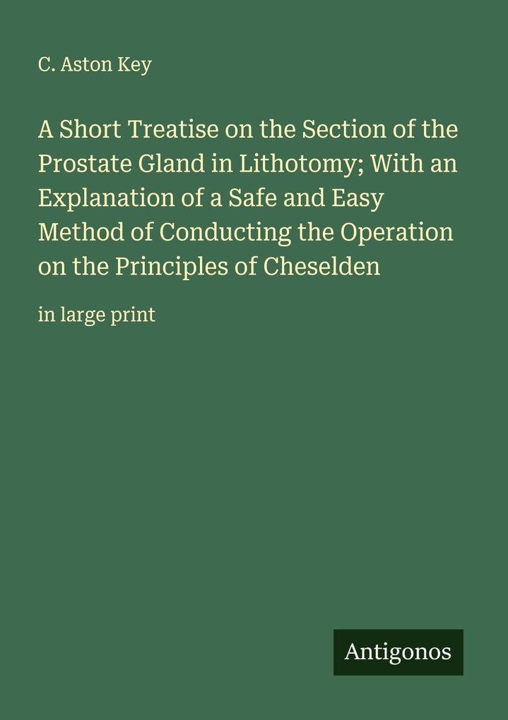 A Short Treatise on the Section of the Prostate Gland in Lithotomy; With an Explanation of a Safe and Easy Method of Conducting the Operation on the Principles of Cheselden
