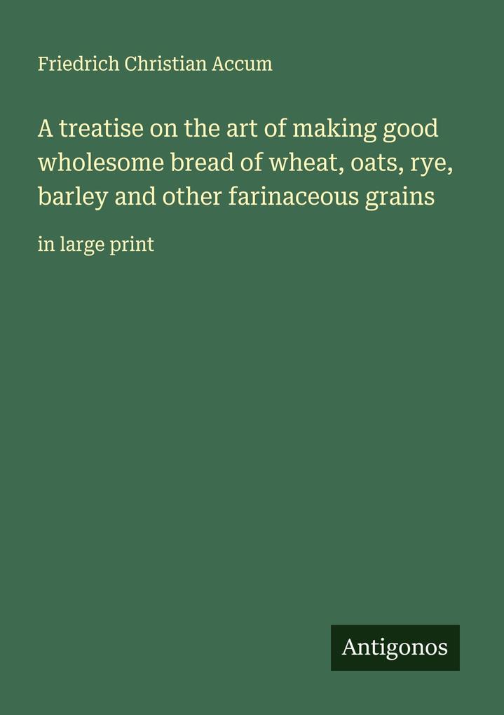 A treatise on the art of making good wholesome bread of wheat oats rye barley and other farinaceous grains