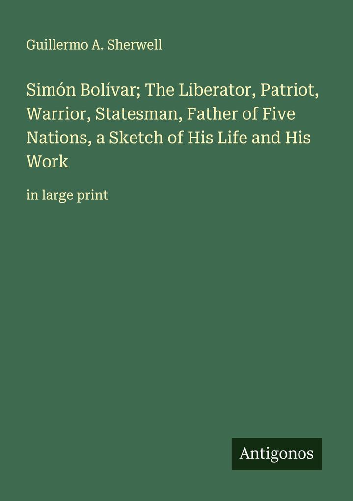 Simón Bolívar; The Liberator Patriot Warrior Statesman Father of Five Nations a Sketch of His Life and His Work